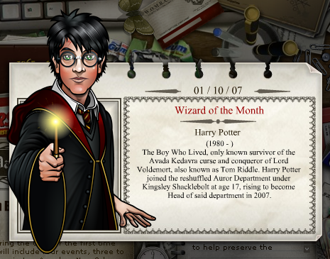 2007 - 10
Harry Potter
(1980 - )
O Garoto Que Sobreviveu, Ãºnico sobrevivente conhecido da maldiÃ§Ã£o Avada Kedavra e vencedor de Lord Voldemort, tambÃ©m conhecido como Tom Riddle. Harry Potter integrou o Departamento de Aurores reformulado sob o commando de Kingsley Shacklebolt na idade de 17, chegando a Diretor do dito departamento em 2007.
