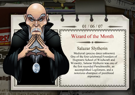 2007 - 06
Salazar Slytherin
Medieval (datas exatas desconhecidas)
Um dos quatro cÃ©lebres fundadores da Escola de Magia e Bruxaria de Hogwarts, Salazar Slytherin foi um dos primeiros Ofidioglotas conhecidos, um Legilimens de sucesso e um defensor notÃ¡vel da supremacia puro-sangue.
